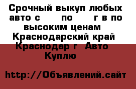 Срочный выкуп любых авто с 1990 по 2016 г.в по высоким ценам - Краснодарский край, Краснодар г. Авто » Куплю   